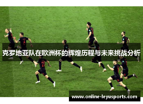 克罗地亚队在欧洲杯的辉煌历程与未来挑战分析