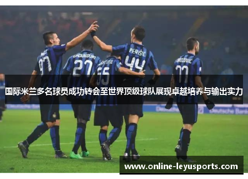 国际米兰多名球员成功转会至世界顶级球队展现卓越培养与输出实力