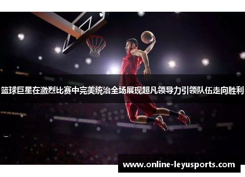 篮球巨星在激烈比赛中完美统治全场展现超凡领导力引领队伍走向胜利