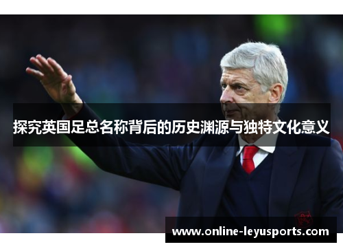 探究英国足总名称背后的历史渊源与独特文化意义 探究英国足总名称背后的历史渊源与独特文化意义