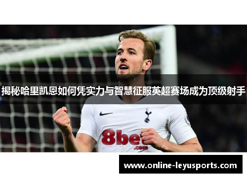 揭秘哈里凯恩如何凭实力与智慧征服英超赛场成为顶级射手 揭秘哈里凯恩如何凭实力与智慧征服英超赛场成为顶级射手
